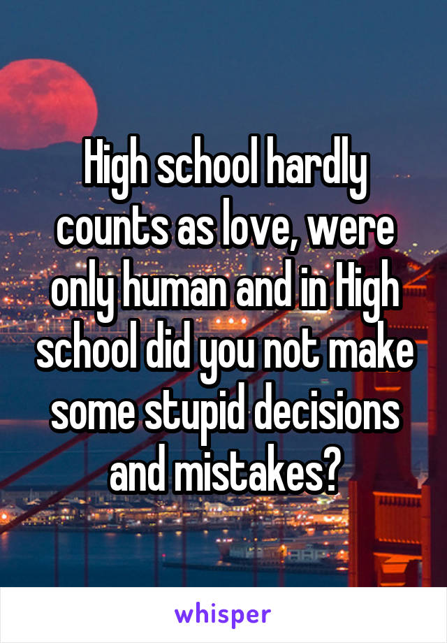 High school hardly counts as love, were only human and in High school did you not make some stupid decisions and mistakes?