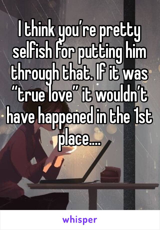 I think you’re pretty selfish for putting him through that. If it was “true love” it wouldn’t have happened in the 1st place....