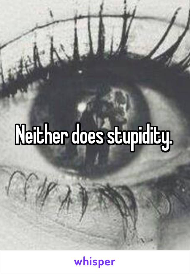 Neither does stupidity. 