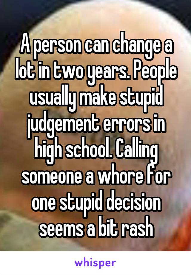 A person can change a lot in two years. People usually make stupid judgement errors in high school. Calling someone a whore for one stupid decision seems a bit rash