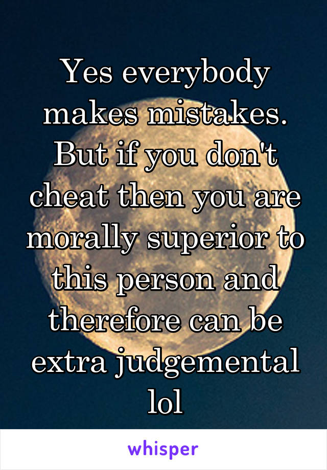 Yes everybody makes mistakes. But if you don't cheat then you are morally superior to this person and therefore can be extra judgemental lol