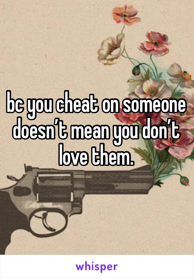 bc you cheat on someone doesn’t mean you don’t love them.