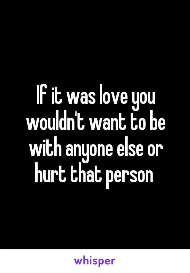 If it was love you wouldn't want to be with anyone else or hurt that person 