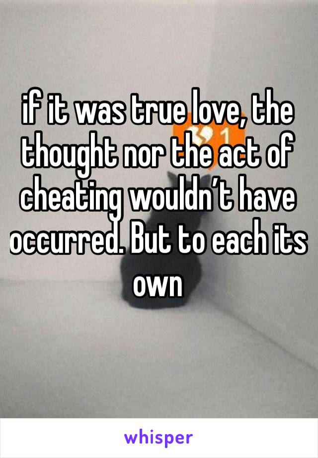 if it was true love, the thought nor the act of cheating wouldn’t have occurred. But to each its own