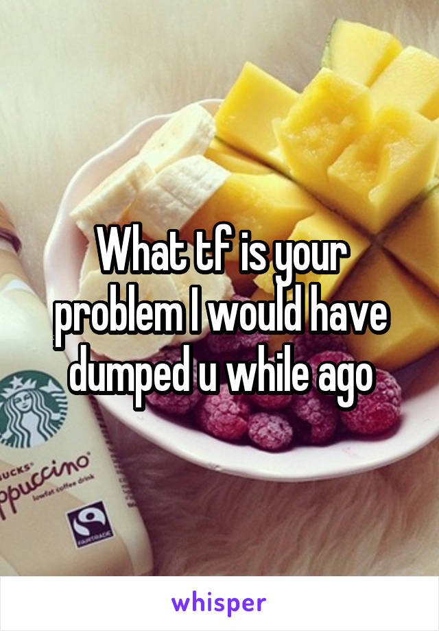 What tf is your problem I would have dumped u while ago