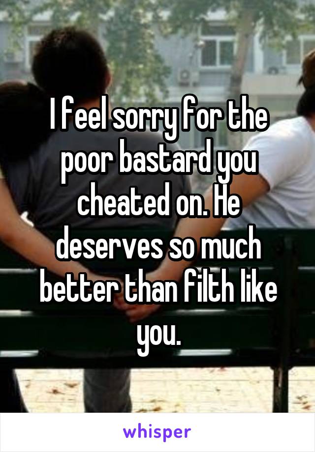 I feel sorry for the poor bastard you cheated on. He deserves so much better than filth like you.