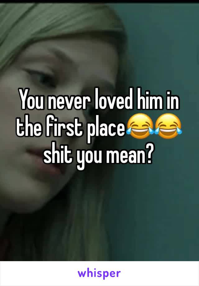 You never loved him in the first place😂😂 shit you mean?