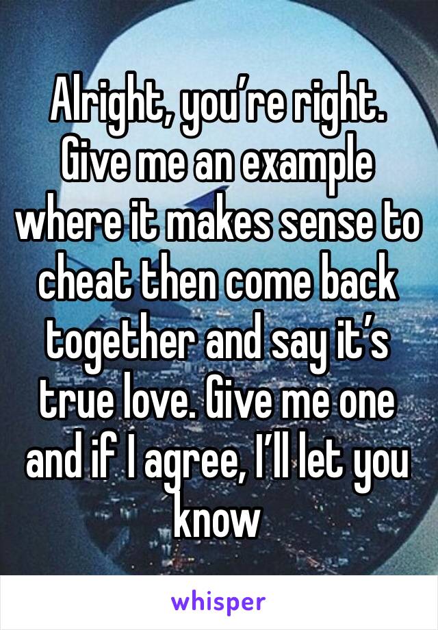 Alright, you’re right. Give me an example where it makes sense to cheat then come back together and say it’s true love. Give me one and if I agree, I’ll let you know 