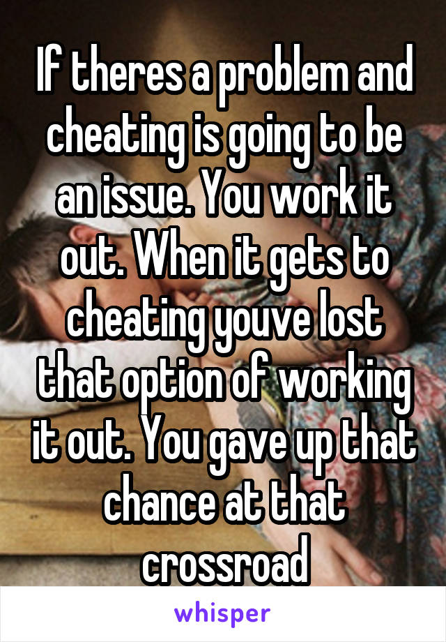 If theres a problem and cheating is going to be an issue. You work it out. When it gets to cheating youve lost that option of working it out. You gave up that chance at that crossroad