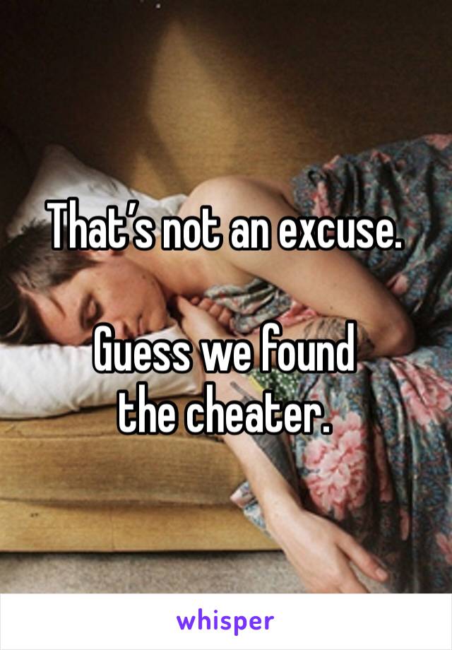 That’s not an excuse. 

Guess we found the cheater. 