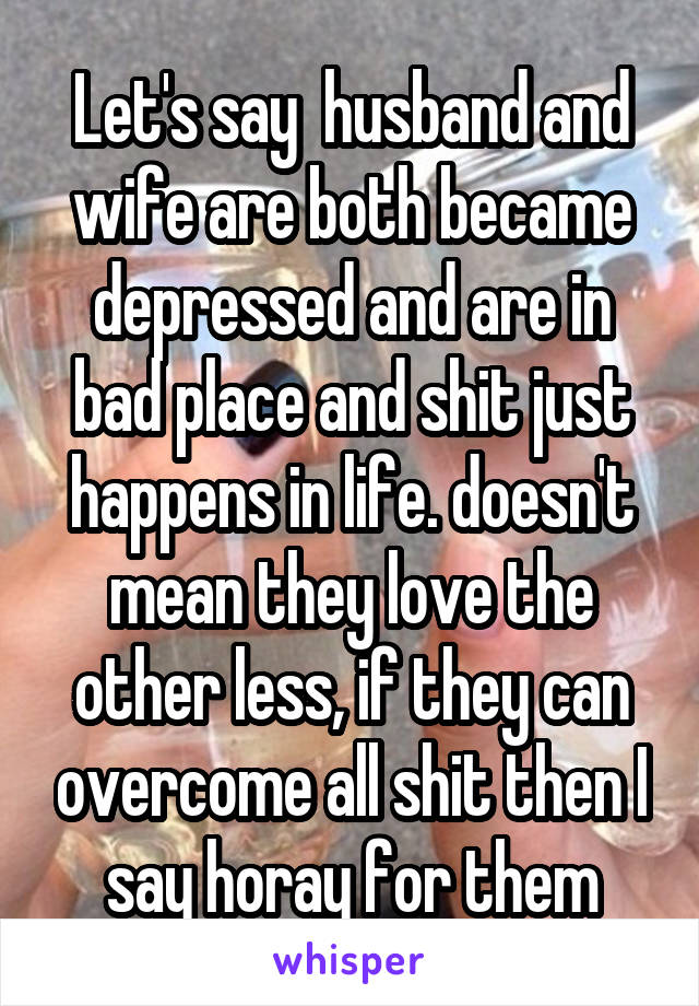 Let's say  husband and wife are both became depressed and are in bad place and shit just happens in life. doesn't mean they love the other less, if they can overcome all shit then I say horay for them