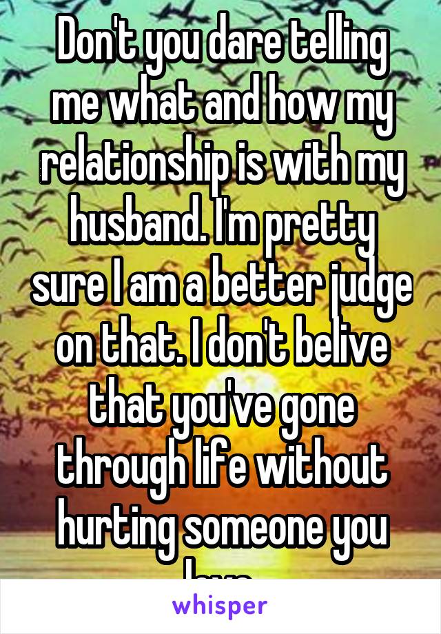 Don't you dare telling me what and how my relationship is with my husband. I'm pretty sure I am a better judge on that. I don't belive that you've gone through life without hurting someone you love.