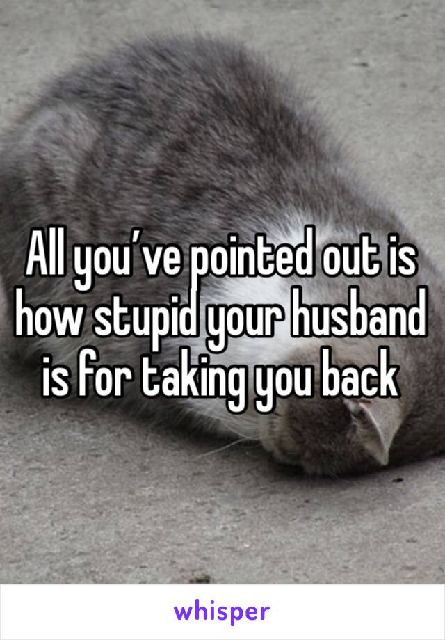 All you’ve pointed out is how stupid your husband is for taking you back 