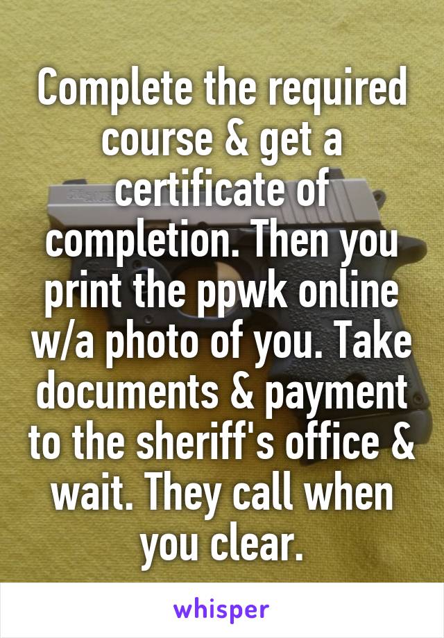 Complete the required course & get a certificate of completion. Then you print the ppwk online w/a photo of you. Take documents & payment to the sheriff's office & wait. They call when you clear.