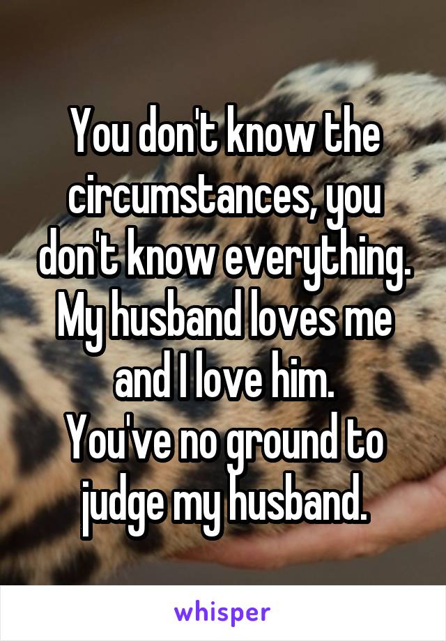 You don't know the circumstances, you don't know everything.
My husband loves me and I love him.
You've no ground to judge my husband.