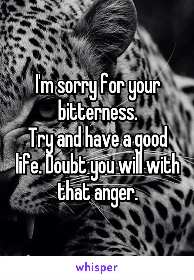 I'm sorry for your bitterness.
Try and have a good life. Doubt you will with that anger.