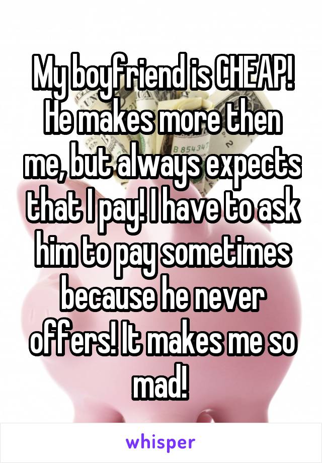 My boyfriend is CHEAP! He makes more then me, but always expects that I pay! I have to ask him to pay sometimes because he never offers! It makes me so mad! 