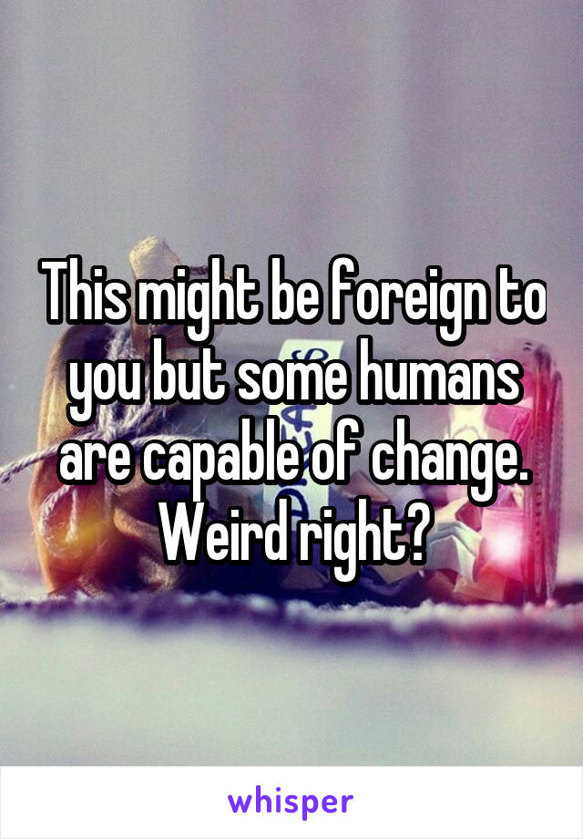 This might be foreign to you but some humans are capable of change. Weird right?