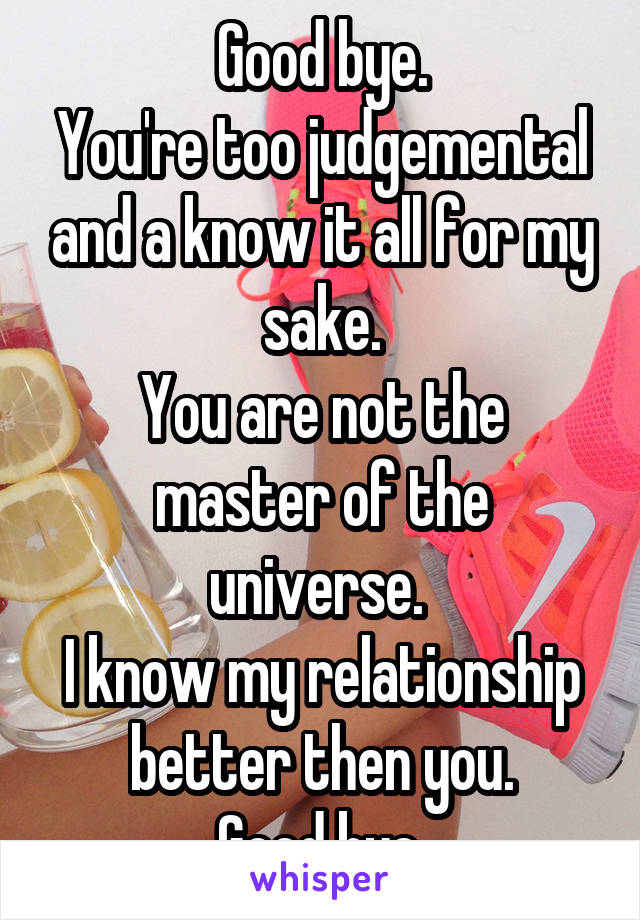 Good bye.
You're too judgemental and a know it all for my sake.
You are not the master of the universe. 
I know my relationship better then you.
Good bye.