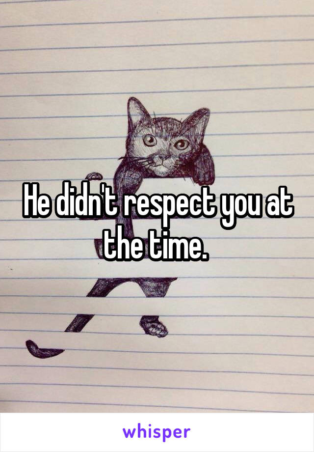 He didn't respect you at the time. 