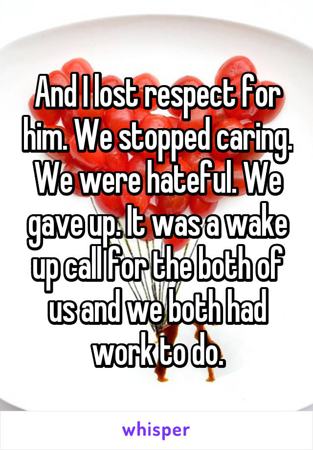 And I lost respect for him. We stopped caring. We were hateful. We gave up. It was a wake up call for the both of us and we both had work to do.