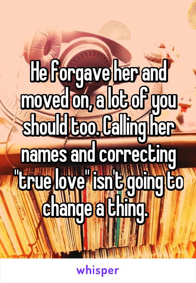 He forgave her and moved on, a lot of you should too. Calling her names and correcting "true love" isn't going to change a thing.  