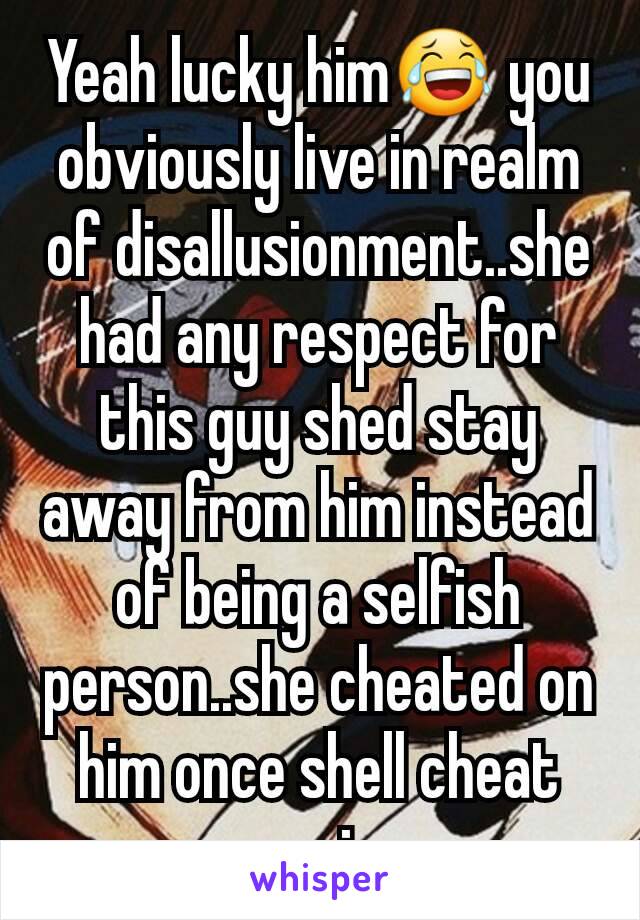 Yeah lucky him😂 you obviously live in realm of disallusionment..she had any respect for this guy shed stay away from him instead of being a selfish person..she cheated on him once shell cheat again