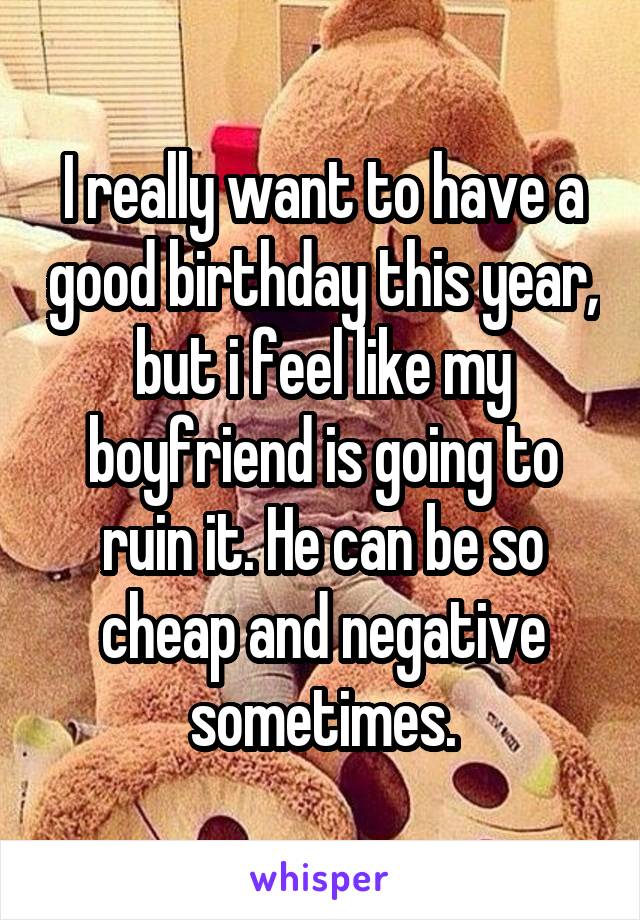 I really want to have a good birthday this year, but i feel like my boyfriend is going to ruin it. He can be so cheap and negative sometimes.