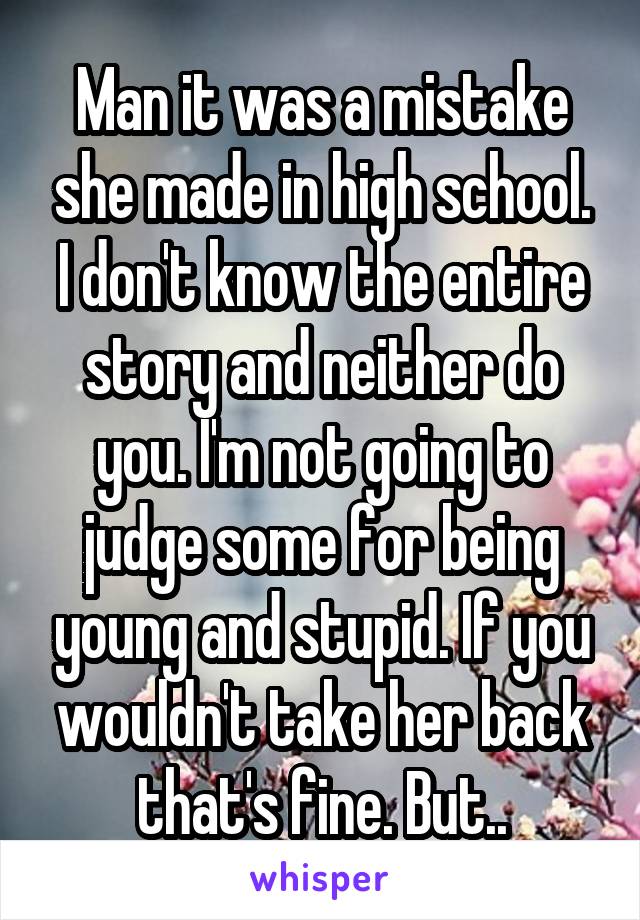 Man it was a mistake she made in high school. I don't know the entire story and neither do you. I'm not going to judge some for being young and stupid. If you wouldn't take her back that's fine. But..