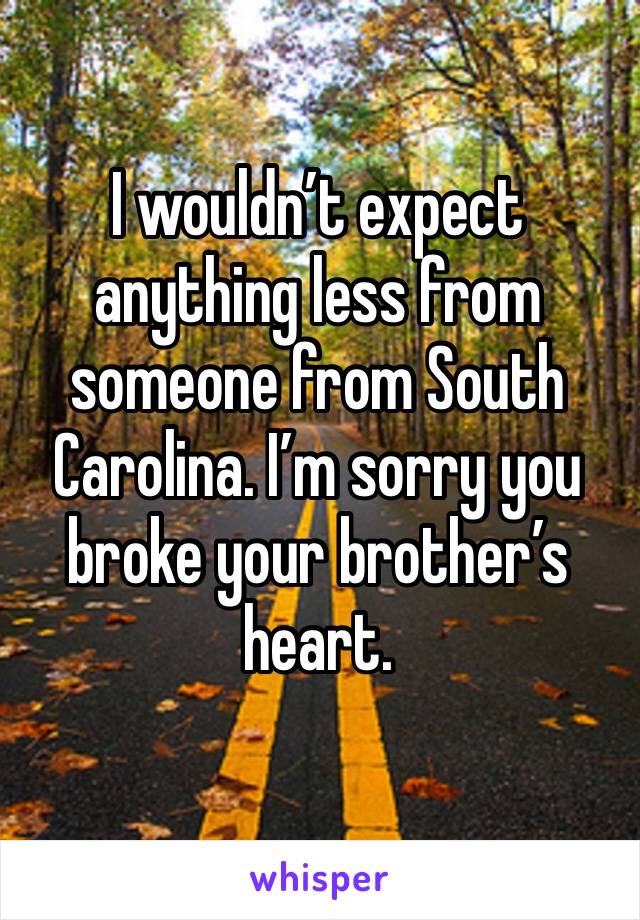 I wouldn’t expect anything less from someone from South Carolina. I’m sorry you broke your brother’s heart.