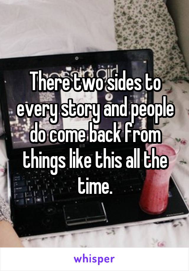 There two sides to every story and people do come back from things like this all the time.