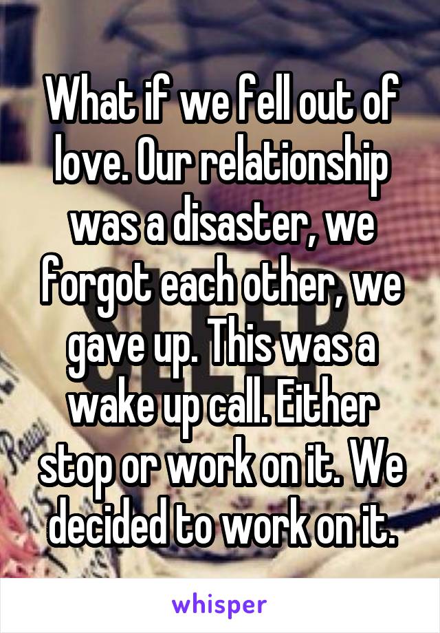 What if we fell out of love. Our relationship was a disaster, we forgot each other, we gave up. This was a wake up call. Either stop or work on it. We decided to work on it.