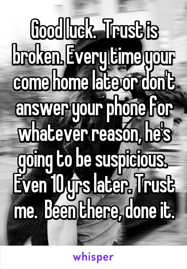 Good luck.  Trust is broken. Every time your come home late or don't answer your phone for whatever reason, he's going to be suspicious.  Even 10 yrs later. Trust me.  Been there, done it.  