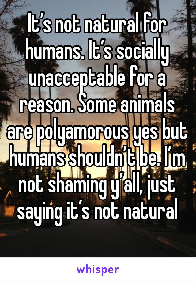 It’s not natural for humans. It’s socially unacceptable for a reason. Some animals are polyamorous yes but humans shouldn’t be. I’m not shaming y’all, just saying it’s not natural