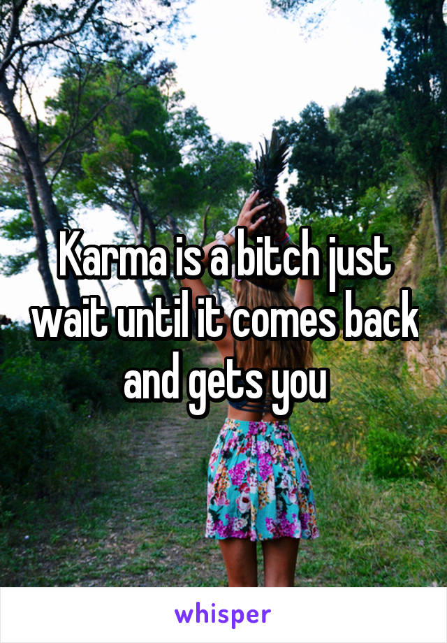 Karma is a bitch just wait until it comes back and gets you