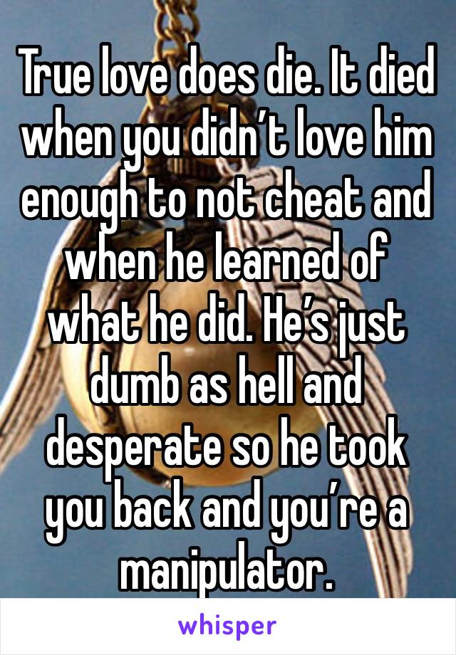 True love does die. It died when you didn’t love him enough to not cheat and when he learned of what he did. He’s just dumb as hell and desperate so he took you back and you’re a manipulator. 