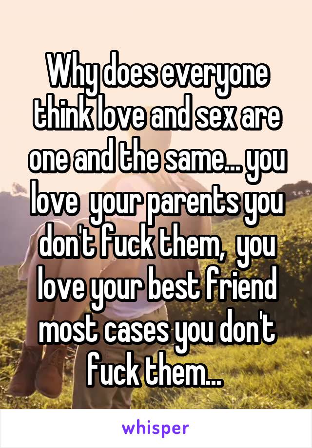 Why does everyone think love and sex are one and the same... you love  your parents you don't fuck them,  you love your best friend most cases you don't fuck them... 