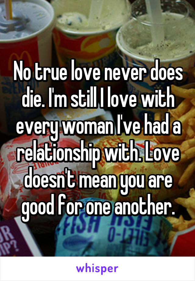 No true love never does die. I'm still I love with every woman I've had a relationship with. Love doesn't mean you are good for one another.