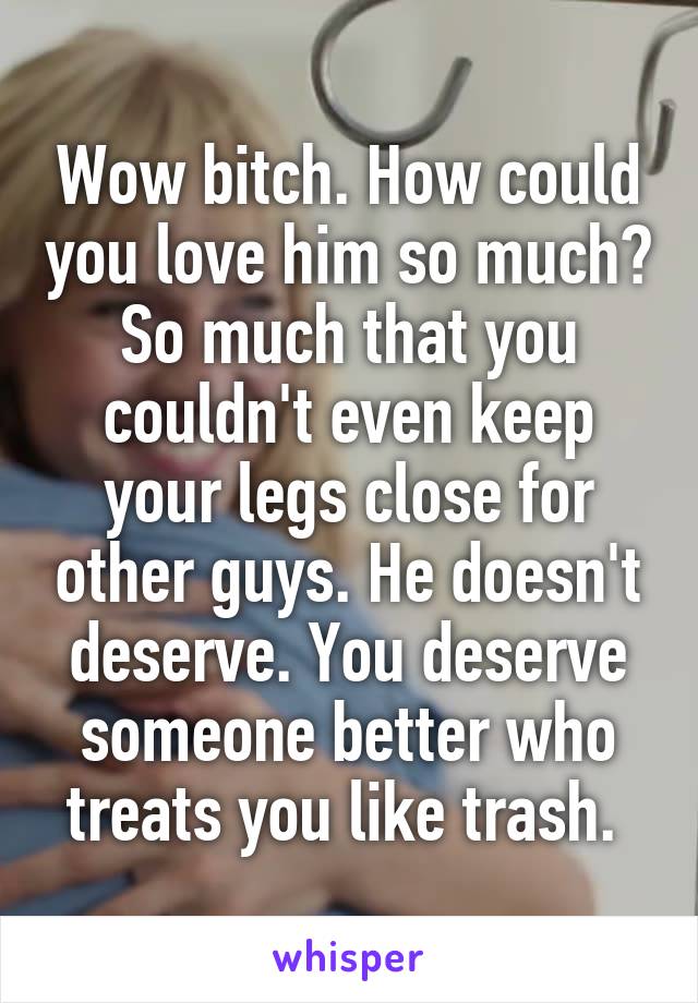 Wow bitch. How could you love him so much? So much that you couldn't even keep your legs close for other guys. He doesn't deserve. You deserve someone better who treats you like trash. 