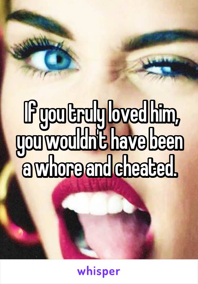  If you truly loved him, you wouldn't have been a whore and cheated.