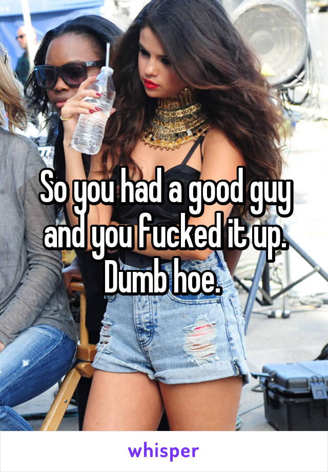 So you had a good guy and you fucked it up. Dumb hoe. 