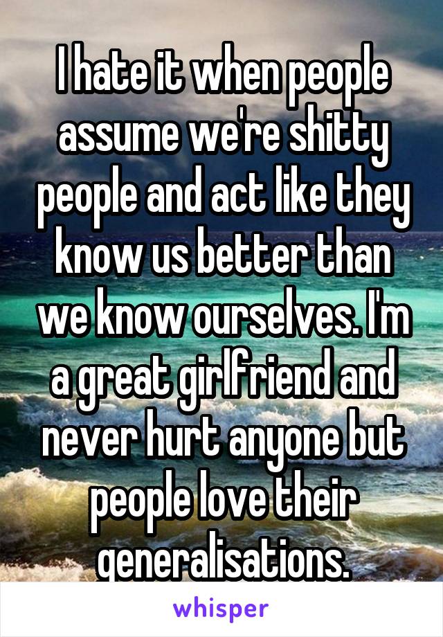 I hate it when people assume we're shitty people and act like they know us better than we know ourselves. I'm a great girlfriend and never hurt anyone but people love their generalisations.