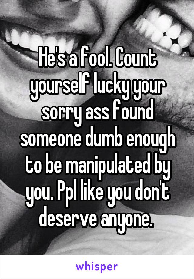 He's a fool. Count yourself lucky your sorry ass found someone dumb enough to be manipulated by you. Ppl like you don't deserve anyone. 