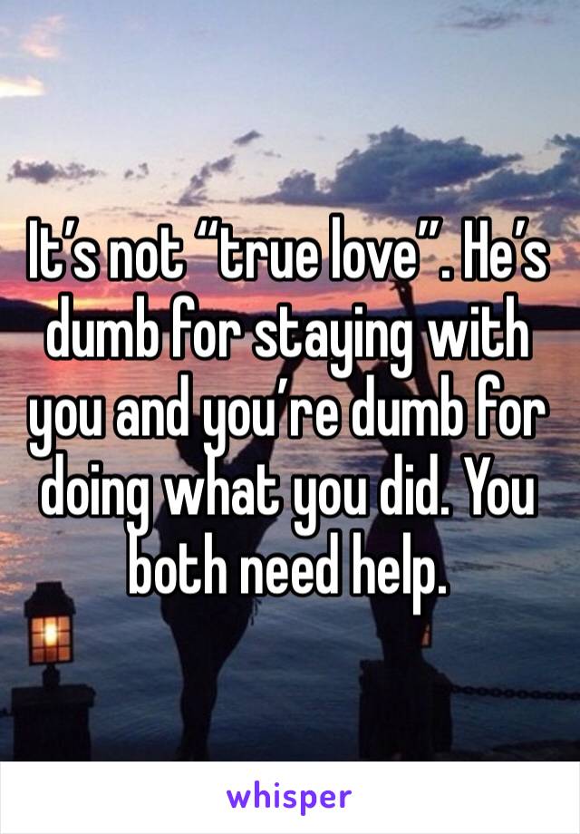 It’s not “true love”. He’s dumb for staying with you and you’re dumb for doing what you did. You both need help.