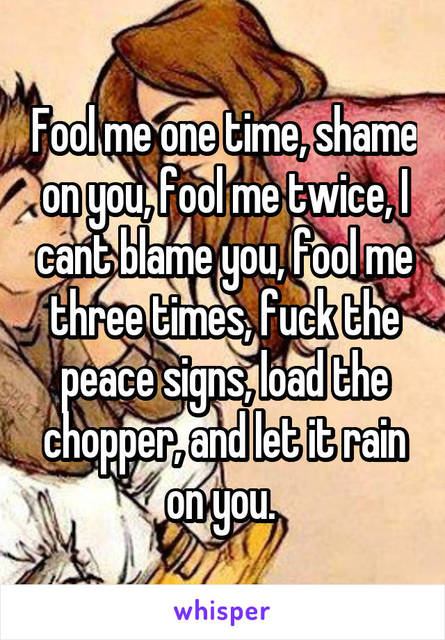 Fool me one time, shame on you, fool me twice, I cant blame you, fool me three times, fuck the peace signs, load the chopper, and let it rain on you. 