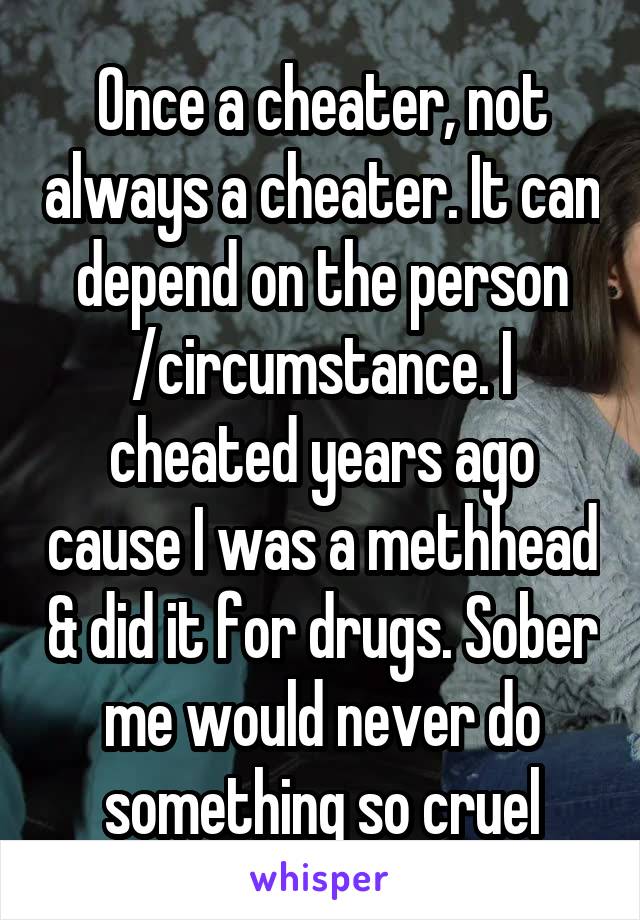 Once a cheater, not always a cheater. It can depend on the person /circumstance. I cheated years ago cause I was a methhead & did it for drugs. Sober me would never do something so cruel