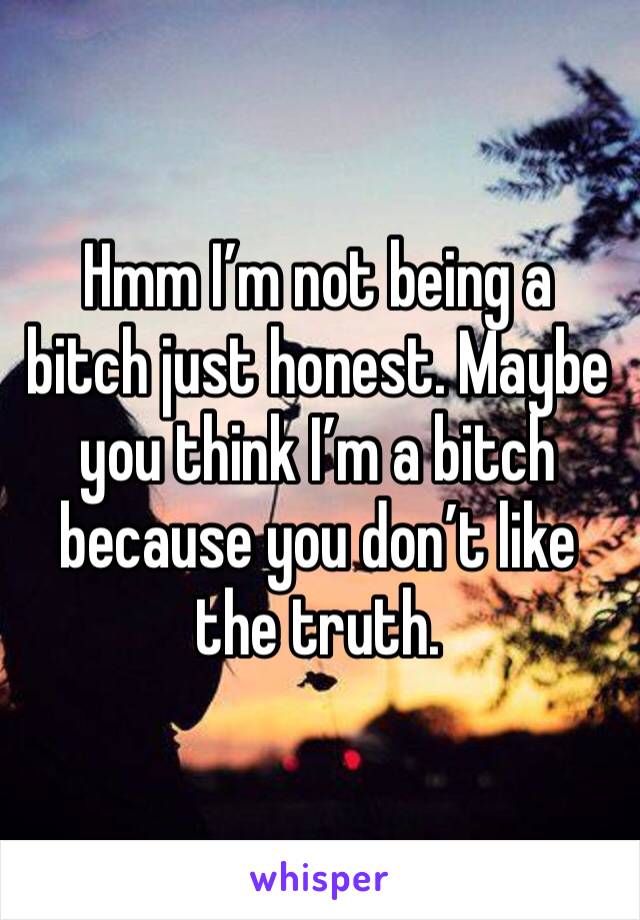 Hmm I’m not being a bitch just honest. Maybe you think I’m a bitch because you don’t like the truth. 