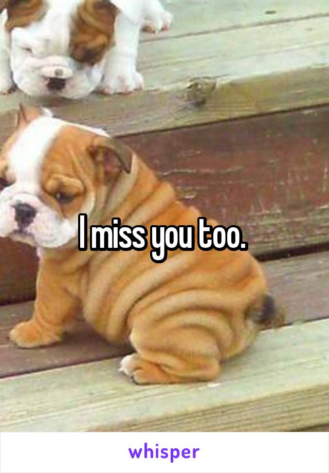 I miss you too. 
