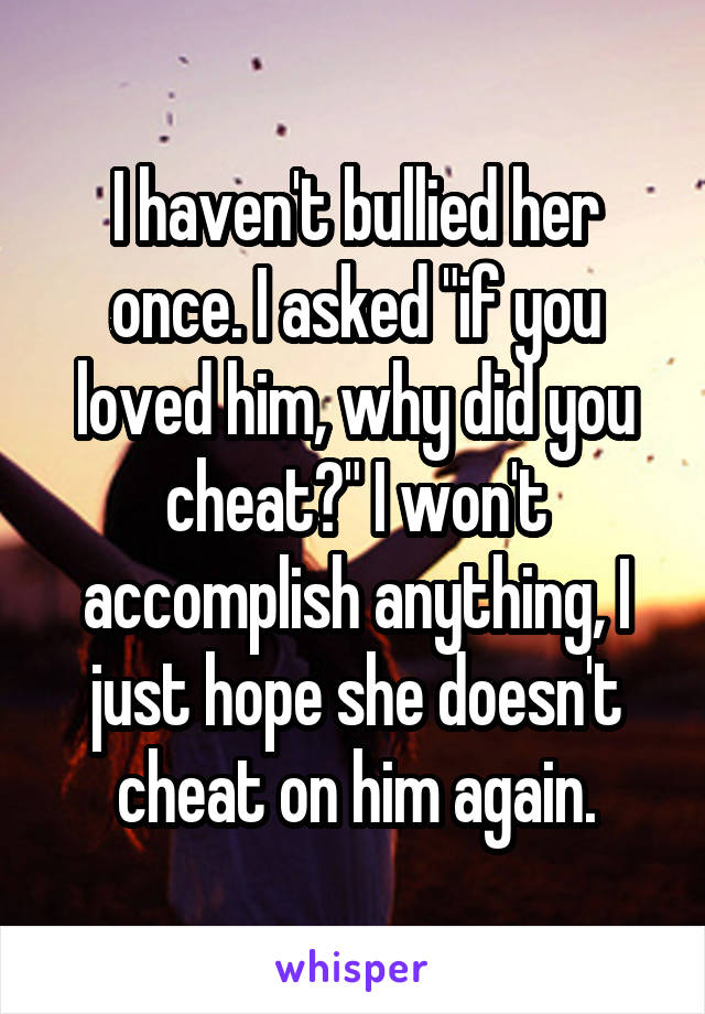 I haven't bullied her once. I asked "if you loved him, why did you cheat?" I won't accomplish anything, I just hope she doesn't cheat on him again.