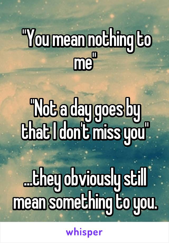  "You mean nothing to me"

"Not a day goes by that I don't miss you"

...they obviously still mean something to you.